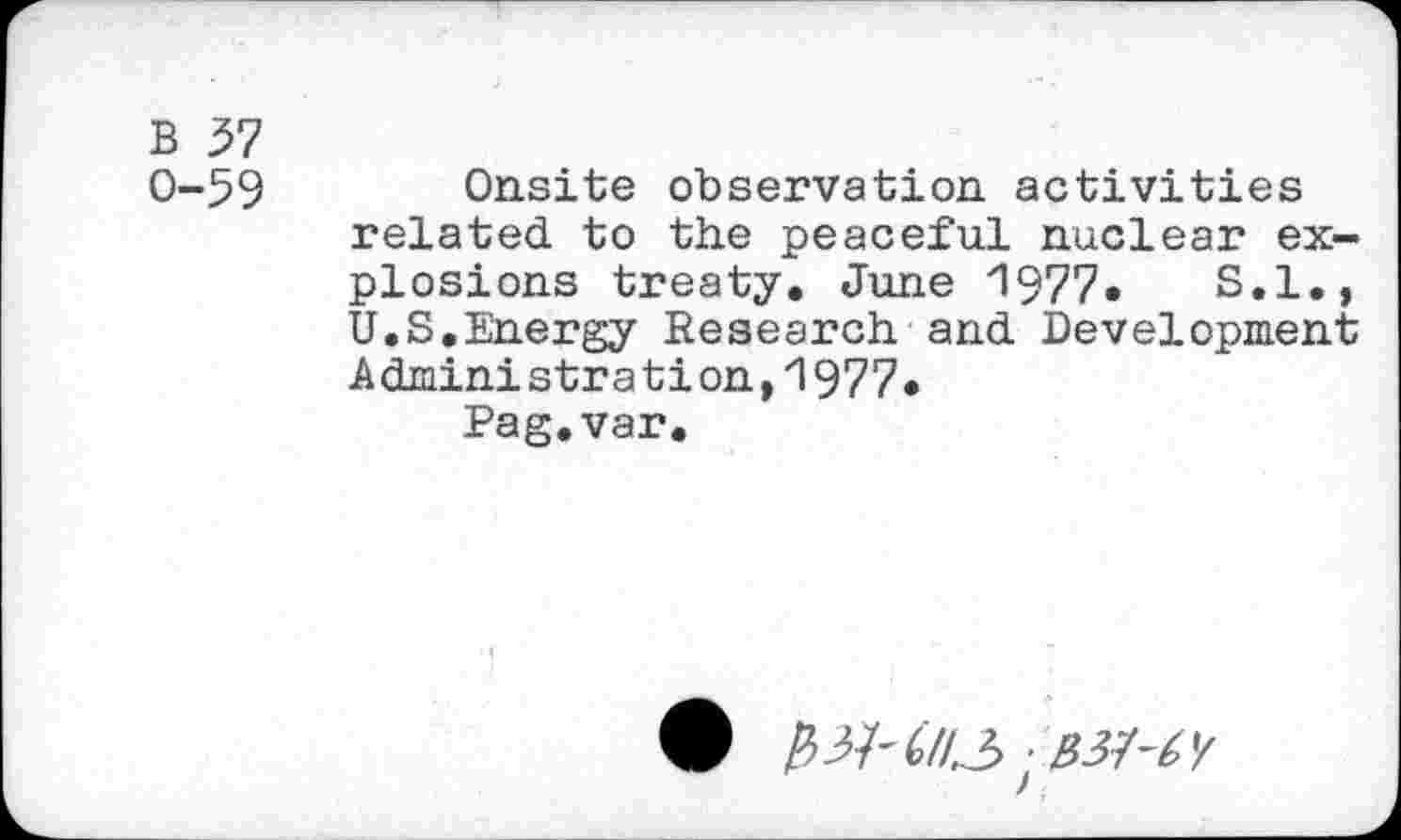 ﻿B 37
0-59 Onsite observation activities related to the peaceful nuclear explosions treaty. June 1977•	S.I.,
U.S,Energy Research and Development Administrât!on,1977«
Pag.var.
